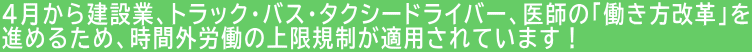 4月から建設業、トラック・バス・タクシードライバー、医師の「働き方改革」を 進めるため、時間外労働の上限規制が適用されています！